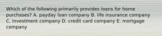 Which of the following primarily provides loans for home purchases? A. payday loan company B. life insurance company C. investment company D. credit card company E. mortgage company