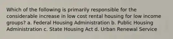 Which of the following is primarily responsible for the considerable increase in low cost rental housing for low income groups? a. Federal Housing Administration b. Public Housing Administration c. State Housing Act d. Urban Renewal Service