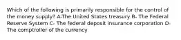 Which of the following is primarily responsible for the control of the money supply? A-The United States treasury B- The Federal Reserve System C- The federal deposit insurance corporation D- The comptroller of the currency