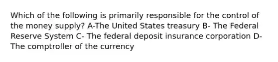 Which of the following is primarily responsible for the control of the money supply? A-The United States treasury B- The Federal Reserve System C- The federal deposit insurance corporation D- The comptroller of the currency