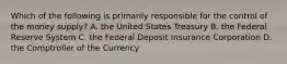 Which of the following is primarily responsible for the control of the money supply? A. the United States Treasury B. the Federal Reserve System C. the Federal Deposit Insurance Corporation D. the Comptroller of the Currency