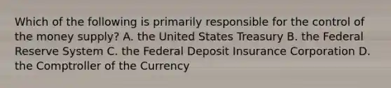 Which of the following is primarily responsible for the control of the money supply? A. the United States Treasury B. the Federal Reserve System C. the Federal Deposit Insurance Corporation D. the Comptroller of the Currency