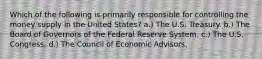 Which of the following is primarily responsible for controlling the money supply in the United States? a.) The U.S. Treasury. b.) The Board of Governors of the Federal Reserve System. c.) The U.S. Congress. d.) The Council of Economic Advisors.