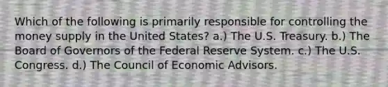 Which of the following is primarily responsible for controlling the money supply in the United States? a.) The U.S. Treasury. b.) The Board of Governors of the Federal Reserve System. c.) The U.S. Congress. d.) The Council of Economic Advisors.