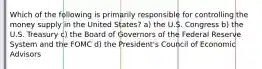 Which of the following is primarily responsible for controlling the money supply in the United States? a) the U.S. Congress b) the U.S. Treasury c) the Board of Governors of the Federal Reserve System and the FOMC d) the President's Council of Economic Advisors