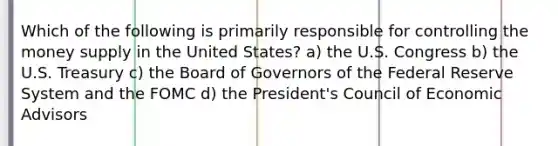 Which of the following is primarily responsible for controlling the money supply in the United States? a) the U.S. Congress b) the U.S. Treasury c) the Board of Governors of the Federal Reserve System and the FOMC d) the President's Council of Economic Advisors