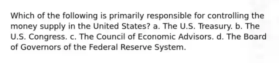 Which of the following is primarily responsible for controlling the money supply in the United States? a. The U.S. Treasury. b. The U.S. Congress. c. The Council of Economic Advisors. d. The Board of Governors of the Federal Reserve System.