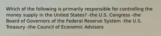 Which of the following is primarily responsible for controlling the money supply in the United States? -the U.S. Congress -the Board of Governors of the Federal Reserve System -the U.S. Treasury -the Council of Economic Advisors