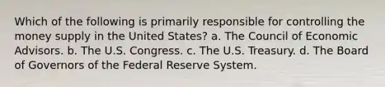 Which of the following is primarily responsible for controlling the money supply in the United States? a. The Council of Economic Advisors. b. The U.S. Congress. c. The U.S. Treasury. d. The Board of Governors of the Federal Reserve System.