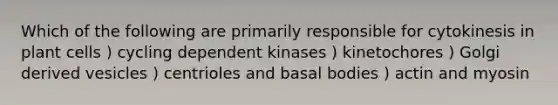 Which of the following are primarily responsible for cytokinesis in plant cells ) cycling dependent kinases ) kinetochores ) Golgi derived vesicles ) centrioles and basal bodies ) actin and myosin