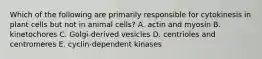 Which of the following are primarily responsible for cytokinesis in plant cells but not in animal cells? A. actin and myosin B. kinetochores C. Golgi-derived vesicles D. centrioles and centromeres E. cyclin-dependent kinases