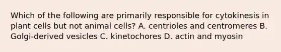 Which of the following are primarily responsible for cytokinesis in plant cells but not animal cells? A. centrioles and centromeres B. Golgi-derived vesicles C. kinetochores D. actin and myosin