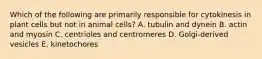 Which of the following are primarily responsible for cytokinesis in plant cells but not in animal cells? A. tubulin and dynein B. actin and myosin C. centrioles and centromeres D. Golgi-derived vesicles E. kinetochores