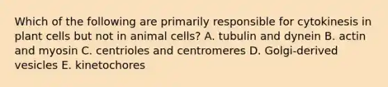 Which of the following are primarily responsible for cytokinesis in plant cells but not in animal cells? A. tubulin and dynein B. actin and myosin C. centrioles and centromeres D. Golgi-derived vesicles E. kinetochores