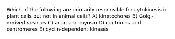 Which of the following are primarily responsible for cytokinesis in plant cells but not in animal cells? A) kinetochores B) Golgi-derived vesicles C) actin and myosin D) centrioles and centromeres E) cyclin-dependent kinases