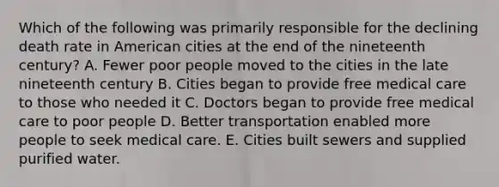 Which of the following was primarily responsible for the declining death rate in American cities at the end of the nineteenth century? A. Fewer poor people moved to the cities in the late nineteenth century B. Cities began to provide free medical care to those who needed it C. Doctors began to provide free medical care to poor people D. Better transportation enabled more people to seek medical care. E. Cities built sewers and supplied purified water.