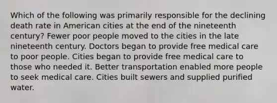 Which of the following was primarily responsible for the declining death rate in American cities at the end of the nineteenth century? Fewer poor people moved to the cities in the late nineteenth century. Doctors began to provide free medical care to poor people. Cities began to provide free medical care to those who needed it. Better transportation enabled more people to seek medical care. Cities built sewers and supplied purified water.