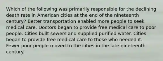 Which of the following was primarily responsible for the declining death rate in American cities at the end of the nineteenth century? Better transportation enabled more people to seek medical care. Doctors began to provide free medical care to poor people. Cities built sewers and supplied purified water. Cities began to provide free medical care to those who needed it. Fewer poor people moved to the cities in the late nineteenth century.