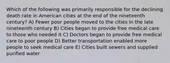 Which of the following was primarily responsible for the declining death rate in American cities at the end of the nineteenth century? A) Fewer poor people moved to the cities in the late nineteenth century B) Cities began to provide free medical care to those who needed it C) Doctors began to provide free medical care to poor people D) Better transportation enabled more people to seek medical care E) Cities built sewers and supplied purified water