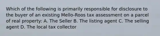 Which of the following is primarily responsible for disclosure to the buyer of an existing Mello-Roos tax assessment on a parcel of real property: A. The Seller B. The listing agent C. The selling agent D. The local tax collector