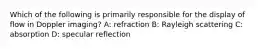 Which of the following is primarily responsible for the display of flow in Doppler imaging? A: refraction B: Rayleigh scattering C: absorption D: specular reflection