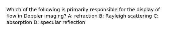 Which of the following is primarily responsible for the display of flow in Doppler imaging? A: refraction B: Rayleigh scattering C: absorption D: specular reflection