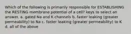 Which of the following is primarily responsible for ESTABLISHING the RESTING membrane potential of a cell? keys to select an answer. a. gated Na and K channels b. faster leaking (greater permeability) to Na c. faster leaking (greater permeability) to K d. all of the above