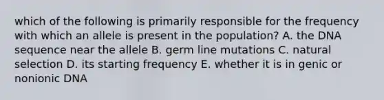 which of the following is primarily responsible for the frequency with which an allele is present in the population? A. the DNA sequence near the allele B. germ line mutations C. natural selection D. its starting frequency E. whether it is in genic or nonionic DNA