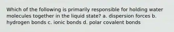 Which of the following is primarily responsible for holding water molecules together in the liquid state? a. dispersion forces b. hydrogen bonds c. ionic bonds d. polar covalent bonds