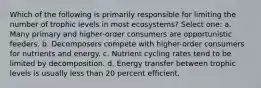 Which of the following is primarily responsible for limiting the number of trophic levels in most ecosystems? Select one: a. Many primary and higher-order consumers are opportunistic feeders. b. Decomposers compete with higher-order consumers for nutrients and energy. c. Nutrient cycling rates tend to be limited by decomposition. d. Energy transfer between trophic levels is usually less than 20 percent efficient.