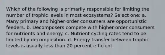 Which of the following is primarily responsible for limiting the number of trophic levels in most ecosystems? Select one: a. Many primary and higher-order consumers are opportunistic feeders. b. Decomposers compete with higher-order consumers for nutrients and energy. c. Nutrient cycling rates tend to be limited by decomposition. d. Energy transfer between trophic levels is usually less than 20 percent efficient.