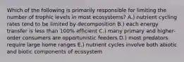 Which of the following is primarily responsible for limiting the number of trophic levels in most ecosystems? A.) nutrient cycling rates tend to be limited by decomposition B.) each energy transfer is less than 100% efficient C.) many primary and higher-order consumers are opportunistic feeders D.) most predators require large home ranges E.) nutrient cycles involve both abiotic and biotic components of ecosystem