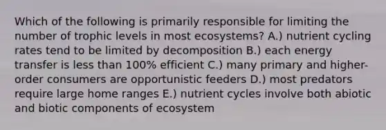 Which of the following is primarily responsible for limiting the number of trophic levels in most ecosystems? A.) nutrient cycling rates tend to be limited by decomposition B.) each energy transfer is less than 100% efficient C.) many primary and higher-order consumers are opportunistic feeders D.) most predators require large home ranges E.) nutrient cycles involve both abiotic and biotic components of ecosystem