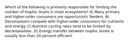 Which of the following is primarily responsible for limiting the number of trophic levels in most ecosystems? A) Many primary and higher-order consumers are opportunistic feeders. B) Decomposers compete with higher-order consumers for nutrients and energy. C) Nutrient cycling rates tend to be limited by decomposition. D) Energy transfer between trophic levels is usually less than 20 percent efficient.