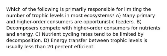 Which of the following is primarily responsible for limiting the number of trophic levels in most ecosystems? A) Many primary and higher-order consumers are opportunistic feeders. B) Decomposers compete with higher-order consumers for nutrients and energy. C) Nutrient cycling rates tend to be limited by decomposition. D) Energy transfer between trophic levels is usually less than 20 percent efficient.