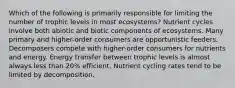 Which of the following is primarily responsible for limiting the number of trophic levels in most ecosystems? Nutrient cycles involve both abiotic and biotic components of ecosystems. Many primary and higher-order consumers are opportunistic feeders. Decomposers compete with higher-order consumers for nutrients and energy. Energy transfer between trophic levels is almost always less than 20% efficient. Nutrient cycling rates tend to be limited by decomposition.