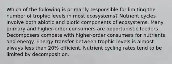 Which of the following is primarily responsible for limiting the number of trophic levels in most ecosystems? Nutrient cycles involve both abiotic and biotic components of ecosystems. Many primary and higher-order consumers are opportunistic feeders. Decomposers compete with higher-order consumers for nutrients and energy. Energy transfer between trophic levels is almost always less than 20% efficient. Nutrient cycling rates tend to be limited by decomposition.