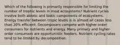 Which of the following is primarily responsible for limiting the number of trophic levels in most ecosystems? Nutrient cycles involve both abiotic and biotic components of ecosystems. Energy transfer between tropic levels is in almost all cases less than 20% efficient. Decomposers compete with higher-order consumers for nutrients and energy. Many primary and higher-order consumers are opportunistic feeders. Nutrient cycling rates tend to be limited by decomposition.