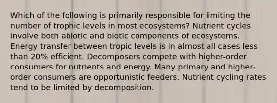 Which of the following is primarily responsible for limiting the number of trophic levels in most ecosystems? Nutrient cycles involve both abiotic and biotic components of ecosystems. Energy transfer between tropic levels is in almost all cases less than 20% efficient. Decomposers compete with higher-order consumers for nutrients and energy. Many primary and higher-order consumers are opportunistic feeders. Nutrient cycling rates tend to be limited by decomposition.