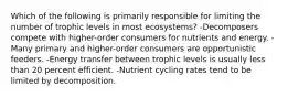 Which of the following is primarily responsible for limiting the number of trophic levels in most ecosystems? -Decomposers compete with higher-order consumers for nutrients and energy. -Many primary and higher-order consumers are opportunistic feeders. -Energy transfer between trophic levels is usually less than 20 percent efficient. -Nutrient cycling rates tend to be limited by decomposition.