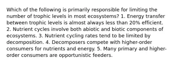 Which of the following is primarily responsible for limiting the number of trophic levels in most ecosystems? 1. Energy transfer between trophic levels is almost always less than 20% efficient. 2. Nutrient cycles involve both abiotic and biotic components of ecosystems. 3. Nutrient cycling rates tend to be limited by decomposition. 4. Decomposers compete with higher-order consumers for nutrients and energy. 5. Many primary and higher-order consumers are opportunistic feeders.