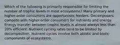 Which of the following is primarily responsible for limiting the number of trophic levels in most ecosystems? Many primary and higher-order consumers are opportunistic feeders. Decomposers compete with higher-order consumers for nutrients and energy. Energy transfer between trophic levels is almost always less than 20% efficient. Nutrient cycling rates tend to be limited by decomposition. Nutrient cycles involve both abiotic and biotic components of ecosystems.