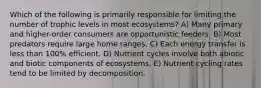 Which of the following is primarily responsible for limiting the number of trophic levels in most ecosystems? A) Many primary and higher-order consumers are opportunistic feeders. B) Most predators require large home ranges. C) Each energy transfer is less than 100% efficient. D) Nutrient cycles involve both abiotic and biotic components of ecosystems. E) Nutrient cycling rates tend to be limited by decomposition.