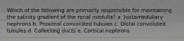 Which of the following are primarily responsible for maintaining the salinity gradient of the renal medulla? a. Juxtamedullary nephrons b. Proximal convoluted tubules c. Distal convoluted tubules d. Collecting ducts e. Cortical nephrons