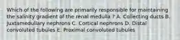 Which of the following are primarily responsible for maintaining the salinity gradient of the renal medulla ? A. Collecting ducts B. Juxtamedullary nephrons C. Cortical nephrons D. Distal convoluted tubules E. Proximal convoluted tubules