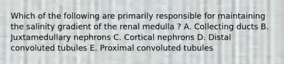 Which of the following are primarily responsible for maintaining the salinity gradient of the renal medulla ? A. Collecting ducts B. Juxtamedullary nephrons C. Cortical nephrons D. Distal convoluted tubules E. Proximal convoluted tubules