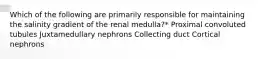 Which of the following are primarily responsible for maintaining the salinity gradient of the renal medulla?* Proximal convoluted tubules Juxtamedullary nephrons Collecting duct Cortical nephrons