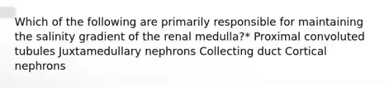 Which of the following are primarily responsible for maintaining the salinity gradient of the renal medulla?* Proximal convoluted tubules Juxtamedullary nephrons Collecting duct Cortical nephrons