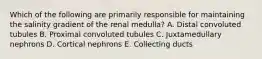 Which of the following are primarily responsible for maintaining the salinity gradient of the renal medulla? A. Distal convoluted tubules B. Proximal convoluted tubules C. Juxtamedullary nephrons D. Cortical nephrons E. Collecting ducts