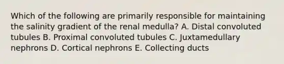 Which of the following are primarily responsible for maintaining the salinity gradient of the renal medulla? A. Distal convoluted tubules B. Proximal convoluted tubules C. Juxtamedullary nephrons D. Cortical nephrons E. Collecting ducts